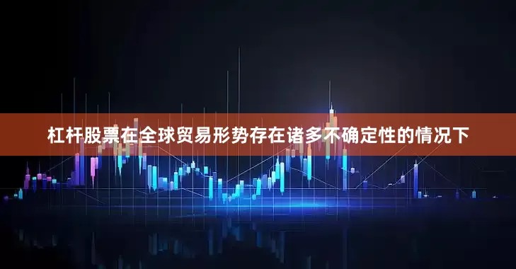 杠杆股票在全球贸易形势存在诸多不确定性的情况下