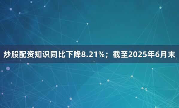 炒股配资知识同比下降8.21%；截至2025年6月末