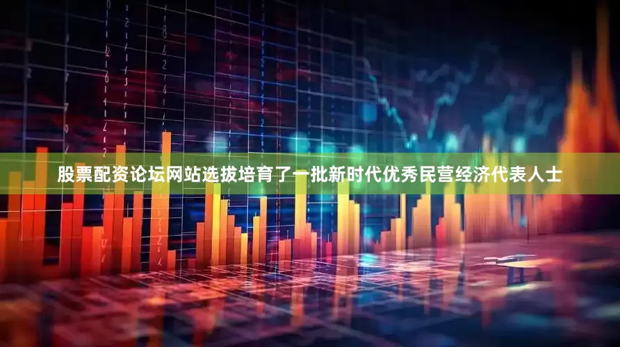 股票配资论坛网站选拔培育了一批新时代优秀民营经济代表人士