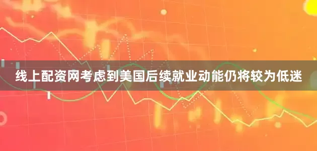 线上配资网考虑到美国后续就业动能仍将较为低迷