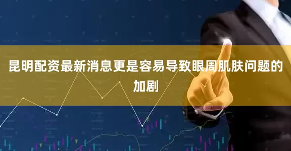 昆明配资最新消息更是容易导致眼周肌肤问题的加剧