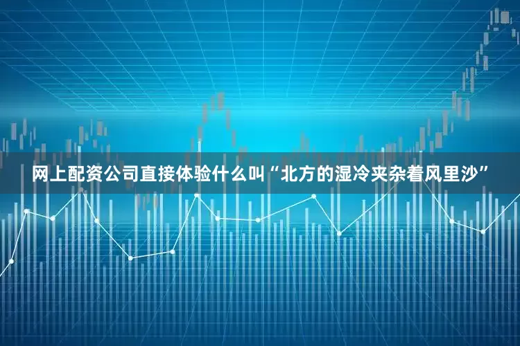 网上配资公司直接体验什么叫“北方的湿冷夹杂着风里沙”