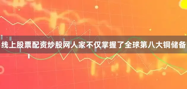 线上股票配资炒股网人家不仅掌握了全球第八大铜储备