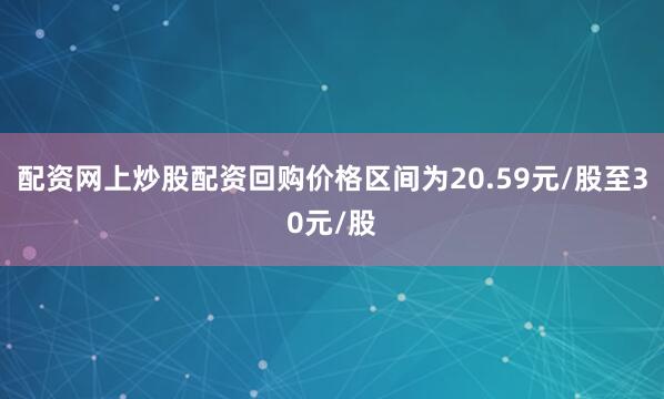 配资网上炒股配资回购价格区间为20.59元/股至30元/股