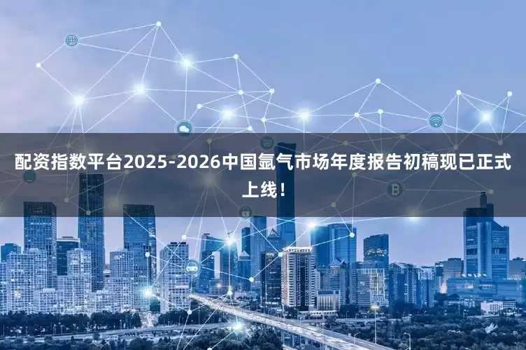 配资指数平台2025-2026中国氩气市场年度报告初稿现已正式上线！