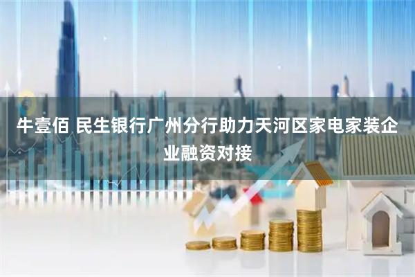 牛壹佰 民生银行广州分行助力天河区家电家装企业融资对接