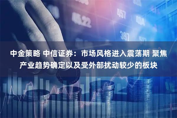 中金策略 中信证券：市场风格进入震荡期 聚焦产业趋势确定以及受外部扰动较少的板块