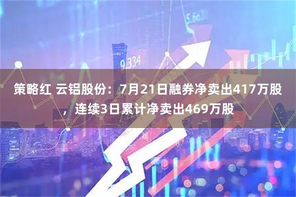 策略红 云铝股份：7月21日融券净卖出417万股，连续3日累计净卖出469万股