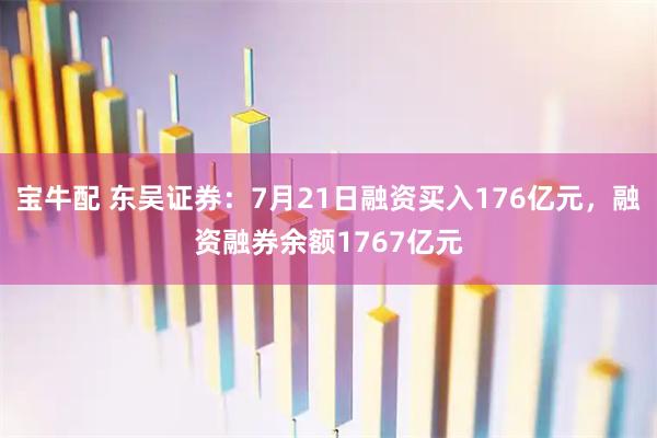 宝牛配 东吴证券：7月21日融资买入176亿元，融资融券余额1767亿元