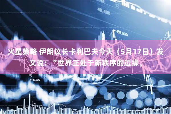 火星策略 伊朗议长卡利巴夫今天（5月17日）发文说：“世界正处于新秩序的边缘。