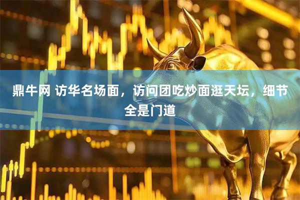 鼎牛网 访华名场面，访问团吃炒面逛天坛，细节全是门道