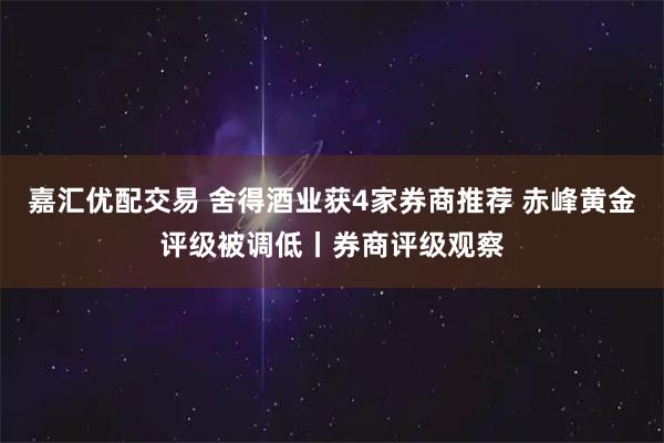 嘉汇优配交易 舍得酒业获4家券商推荐 赤峰黄金评级被调低丨券商评级观察