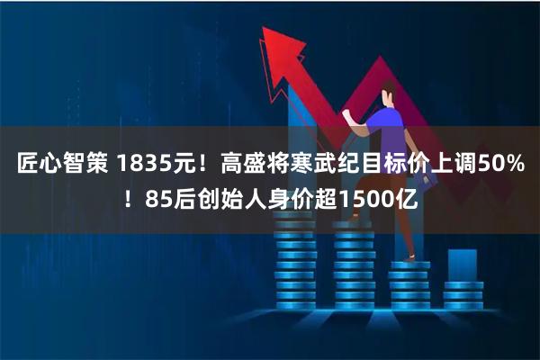 匠心智策 1835元！高盛将寒武纪目标价上调50%！85后创始人身价超1500亿