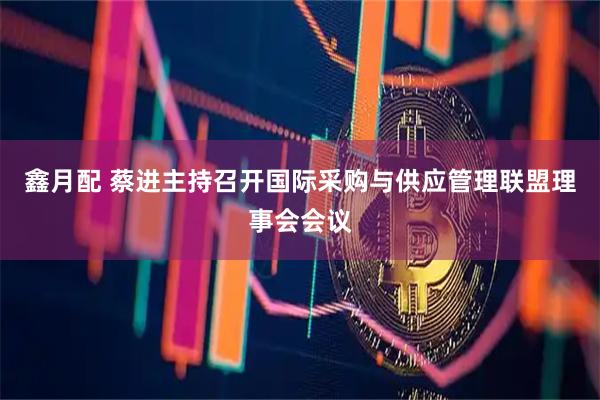 鑫月配 蔡进主持召开国际采购与供应管理联盟理事会会议