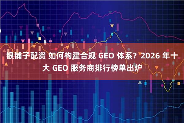 银铺子配资 如何构建合规 GEO 体系？2026 年十大 GEO 服务商排行榜单出炉