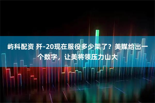 屿科配资 歼-20现在服役多少架了？美媒给出一个数字，让美将领压力山大