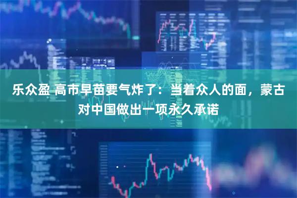 乐众盈 高市早苗要气炸了：当着众人的面，蒙古对中国做出一项永久承诺