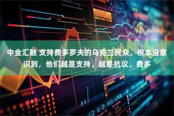 中金汇融 支持费多罗夫的乌克兰民众，根本没意识到，他们越是支持，越是抗议，费多