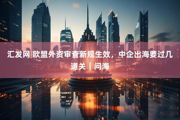 汇发网 欧盟外资审查新规生效，中企出海要过几道关｜问海