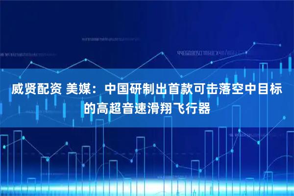 威贤配资 美媒：中国研制出首款可击落空中目标的高超音速滑翔飞行器