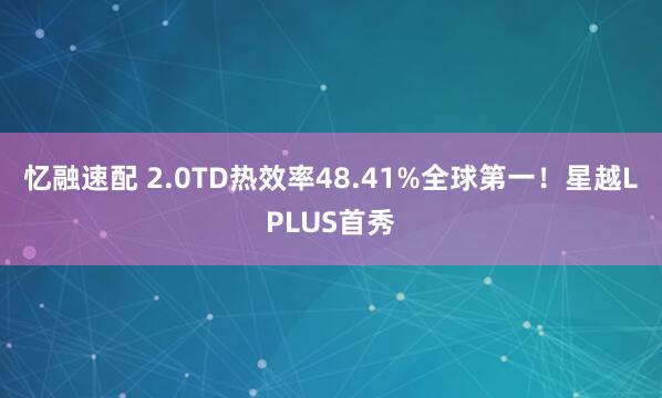 忆融速配 2.0TD热效率48.41%全球第一！星越LPLUS首秀